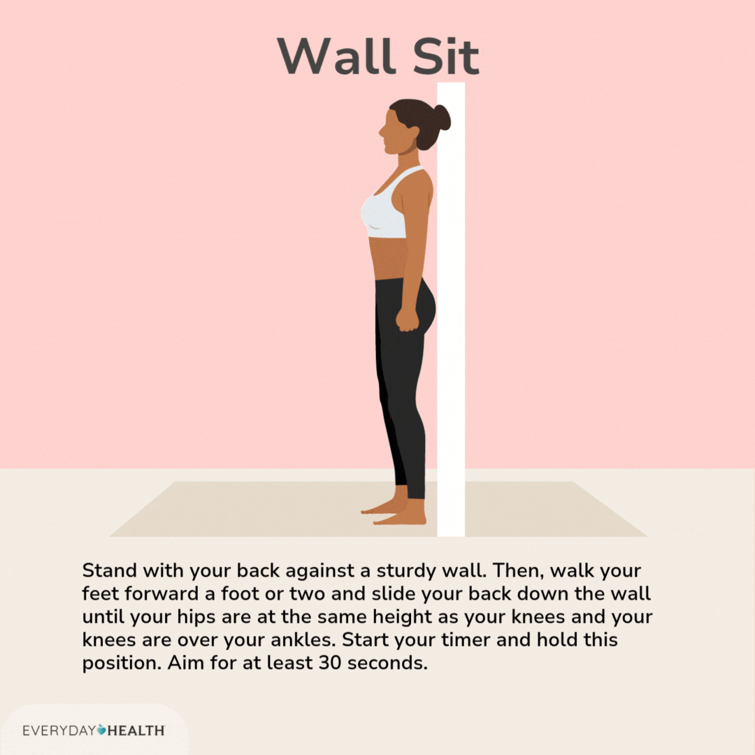 Wall Sit  Stand with your back against a sturdy wall. Then, walk your feet forward a foot or two and slide your back down the wall until your hips are at the same height as your knees and your knees are over your ankles.